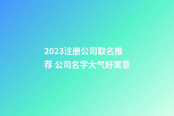 2023注册公司取名推荐 公司名字大气好寓意-第1张-公司起名-玄机派